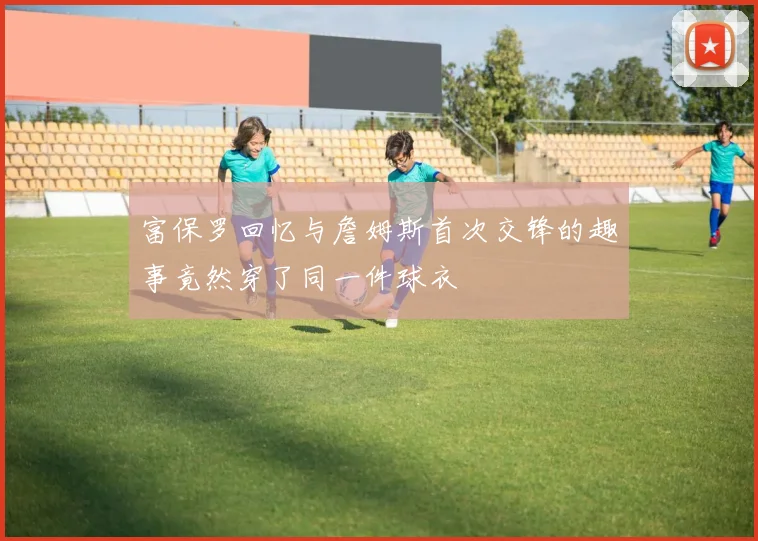 富保罗回忆与詹姆斯首次交锋的趣事竟然穿了同一件球衣
