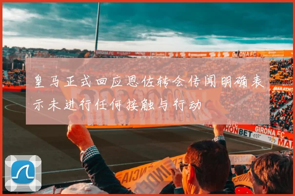 皇马正式回应恩佐转会传闻明确表示未进行任何接触与行动