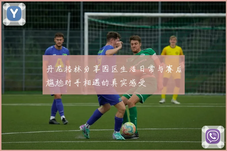 丹尼格林分享园区生活日常与赛后尴尬对手相遇的真实感受