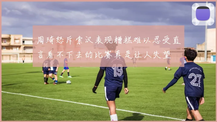 周琦怒斥索汉表现糟糕难以忍受直言看不下去的比赛真是让人失望