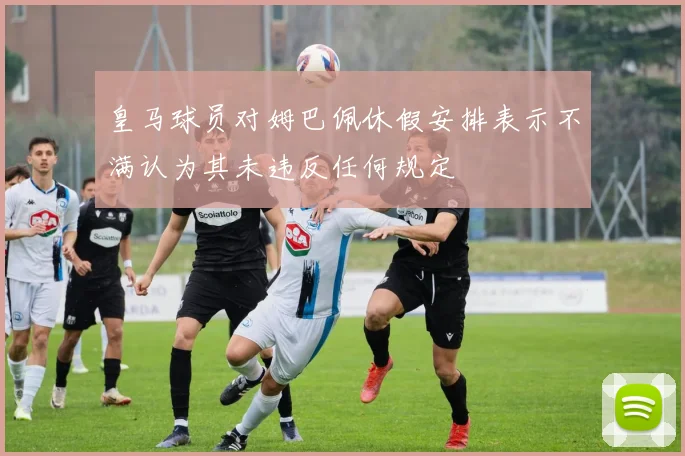皇马球员对姆巴佩休假安排表示不满认为其未违反任何规定