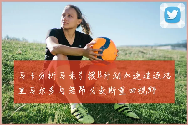 马卡分析马竞引援B计划加速追逐格里马尔多与若昂戈麦斯重回视野