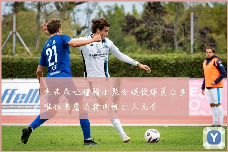 杰弗森吐槽骑士聚会退役球员众多唯独老詹坚持训练让人无奈