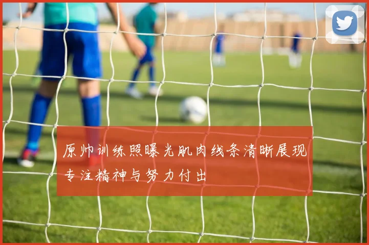 原帅训练照曝光肌肉线条清晰展现专注精神与努力付出