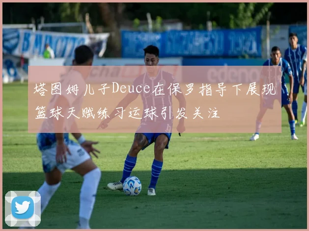 塔图姆儿子Deuce在保罗指导下展现篮球天赋练习运球引发关注